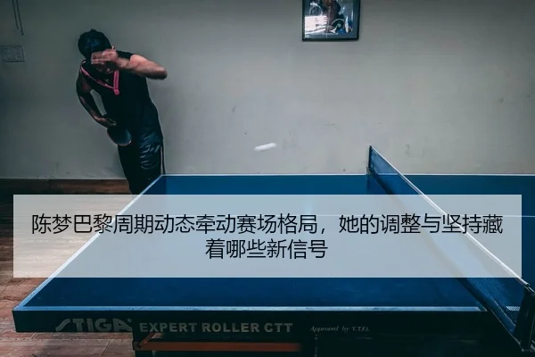 陈梦巴黎周期动态牵动赛场格局，她的调整与坚持藏着哪些新信号